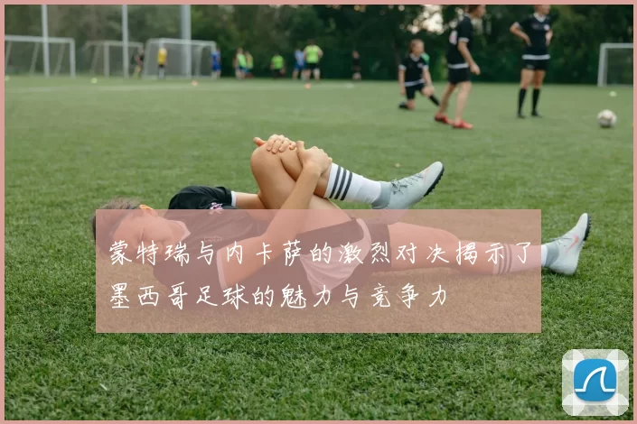 蒙特瑞与内卡萨的激烈对决揭示了墨西哥足球的魅力与竞争力