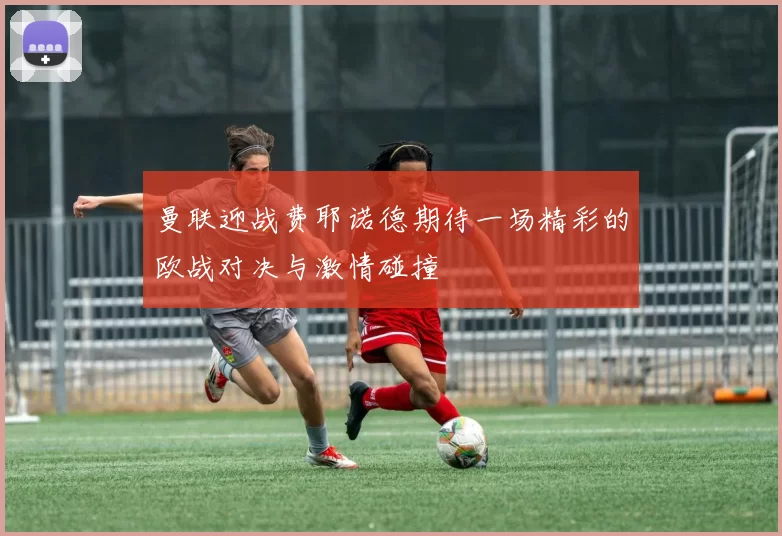 曼联迎战费耶诺德期待一场精彩的欧战对决与激情碰撞