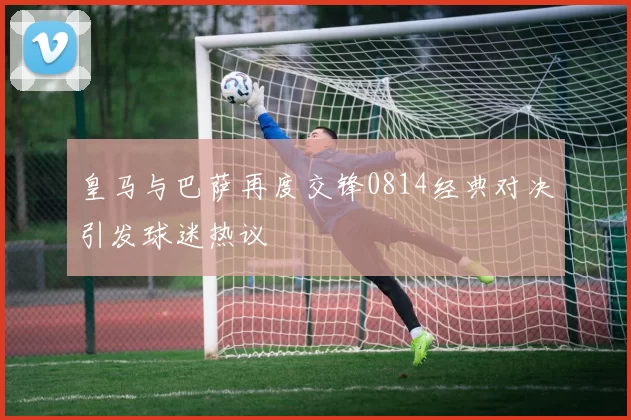 皇马与巴萨再度交锋0814经典对决引发球迷热议