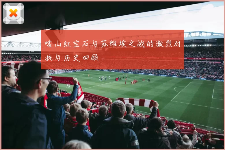 喀山红宝石与苏维埃之战的激烈对抗与历史回顾