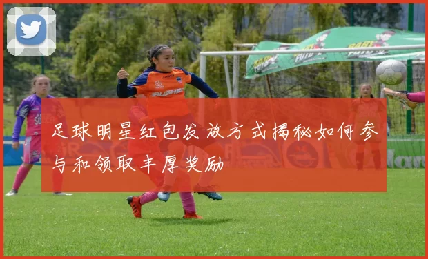 足球明星红包发放方式揭秘如何参与和领取丰厚奖励