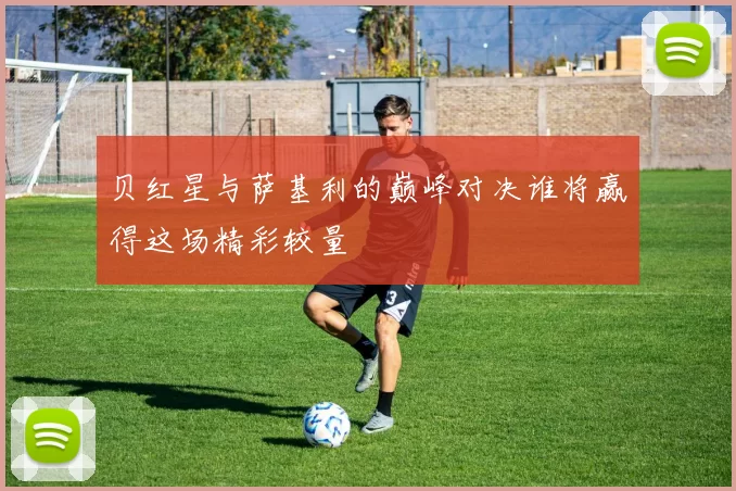 贝红星与萨基利的巅峰对决谁将赢得这场精彩较量