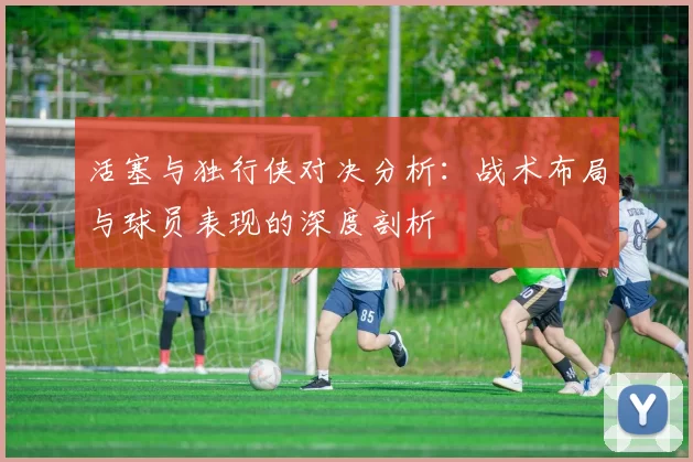 活塞与独行侠对决分析：战术布局与球员表现的深度剖析