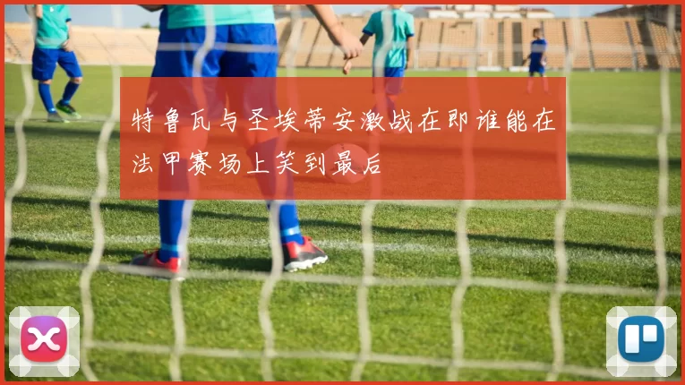 特鲁瓦与圣埃蒂安激战在即谁能在法甲赛场上笑到最后