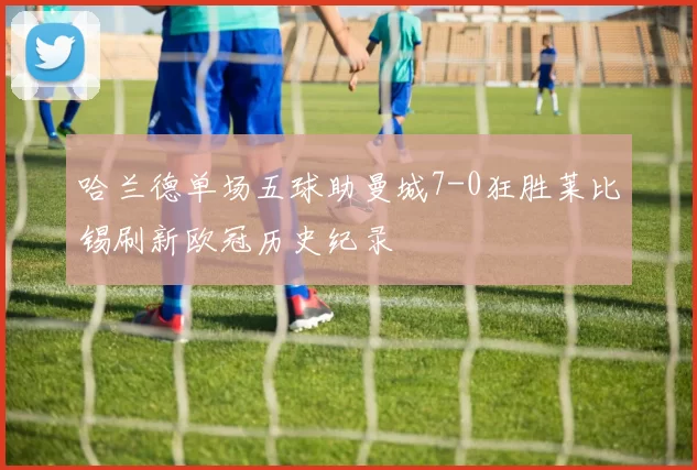 哈兰德单场五球助曼城7-0狂胜莱比锡刷新欧冠历史纪录