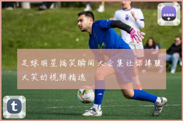 足球明星搞笑瞬间大合集让你捧腹大笑的视频精选